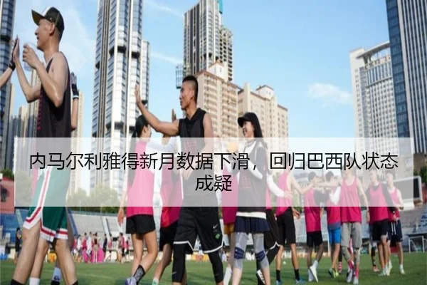内马尔利雅得新月数据下滑，回归巴西队状态成疑