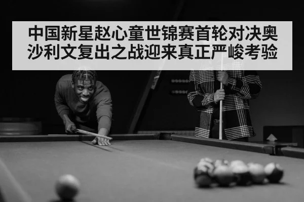 中国新星赵心童世锦赛首轮对决奥沙利文复出之战迎来真正严峻考验
