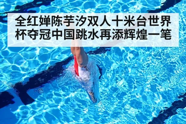 全红婵陈芋汐双人十米台世界杯夺冠中国跳水再添辉煌一笔