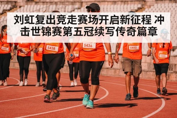 刘虹复出竞走赛场开启新征程 冲击世锦赛第五冠续写传奇篇章