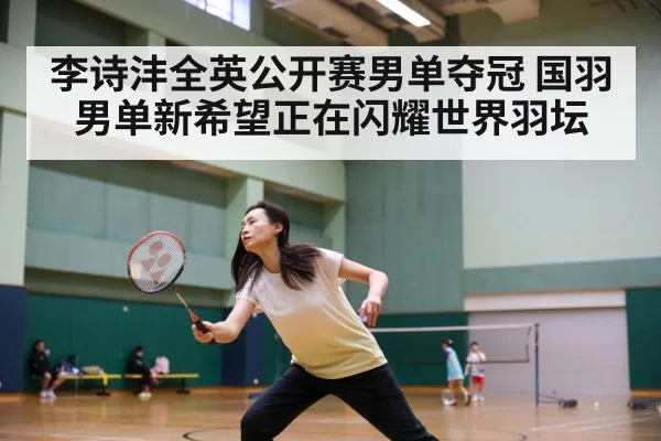 李诗沣全英公开赛男单夺冠 国羽男单新希望正在闪耀世界羽坛