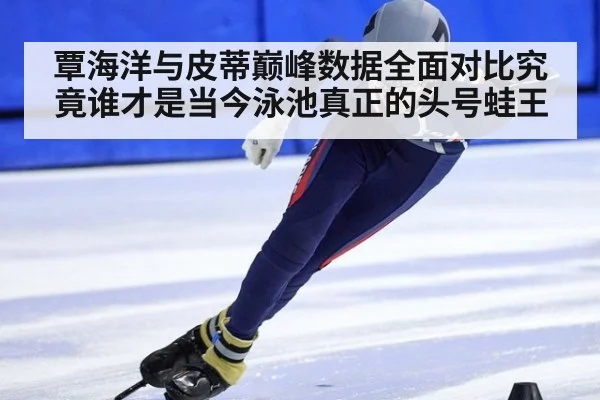 覃海洋与皮蒂巅峰数据全面对比究竟谁才是当今泳池真正的头号蛙王